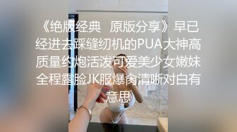 《绝版经典✅原版分享》早已经进去踩缝纫机的PUA大神高质量约炮活泼可爱美少女嫩妹全程露脸JK服爆肏清晰对白有意思