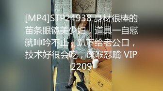 [MP4]STP24938 身材很棒的苗条眼镜美少妇，道具一自慰就呻吟不止，趴下给老公口，技术好很会吃，深喉怼嘴 VIP2209