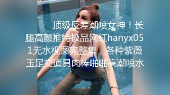 ⚫️⚫️顶级反差潮喷女神！长腿高颜推特极品网红hanyx051无水视图完整集，各种紫薇玉足交道具肉棒啪啪高潮喷水