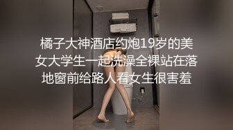 橘子大神酒店约炮19岁的美女大学生一起洗澡全裸站在落地窗前给路人看女生很害羞