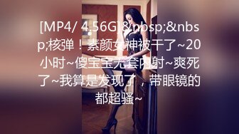 [MP4/ 4.56G]&nbsp;&nbsp;核弹！素颜女神被干了~20小时~傻宝宝无套内射~爽死了~我算是发现了，带眼镜的都超骚~