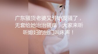 广东骚货老婆又开始发骚了，无套给她治治骚痒，大家来听听媳妇的独门叫床声！