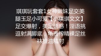 琪琪玩套套1女神嫩妹足交美腿玉足小可爱【小琪琪文文】足交爆射，美足诱惑！淫语挑逗射满脚底，龟责榨精裸足丝袜推油精射