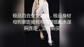 极品百合女女调教，极品身材母狗蒙面被假鸡吧爆插流水淫叫连连，完整购买