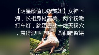 【明星颜值顶级美妞】女神下海，长相身材完美，两个粉嫩打车灯，跳蛋震动一线天粉穴，震得浪叫呻吟，圆润肥臀堪称极品