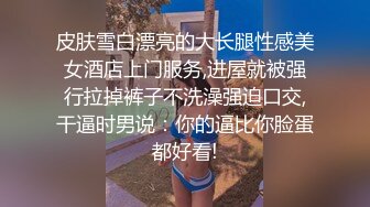 皮肤雪白漂亮的大长腿性感美女酒店上门服务,进屋就被强行拉掉裤子不洗澡强迫口交,干逼时男说：你的逼比你脸蛋都好看!