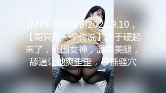 [MP4/616MB]2022.9.10，【哥只是一个传说】终于硬起来了，外围女神，温柔美腿，舔逼让她爽歪歪，暴插骚穴