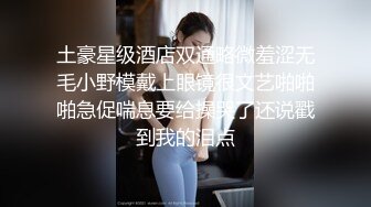 土豪星级酒店双通略微羞涩无毛小野模戴上眼镜很文艺啪啪啪急促喘息要给操哭了还说戳到我的泪点