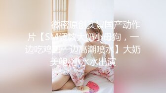 ⚫️⚫️微密原创实景国产动作片【SM调教大奶小母狗，一边吃鸡巴一边高潮喷水】大奶美鲍-小水水出演