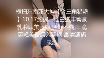 横扫东南亚大神【金三角猎艳】10.17约操中缅白嫩丰臀豪乳兼职美骚妇 活好不糊弄 跪舔翘美臀后入猛操 高清源码录制