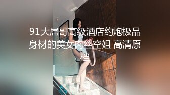 91大屌哥高级酒店约炮极品身材的美女肉丝空姐 高清原档