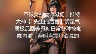 ❤️不做女神要做母狗，推特大神【L先生的后宫】明星气质极品圈养母狗日常各种被啪啪内射，淫叫声震耳欲聋的