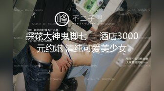 探花大神鬼脚七❤️酒店3000元约炮 清纯可爱美少女