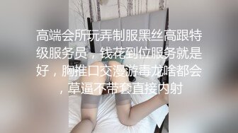 高端会所玩弄制服黑丝高跟特级服务员，钱花到位服务就是好，胸推口交漫游毒龙啥都会，草逼不带套直接内射