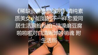 《稀缺资源精品泄密》清纯素质美女小姐姐的不一样恋爱同居生活露脸私拍~洗澡磨豆腐啪啪啪对白清晰呻吟销魂 附生活照