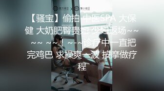 【骚宝】偷拍 中医SPA 大保健 大奶肥臀贵妇 少妇返场~~ ~~ ~~！~-~诊疗中一直把完鸡巴 求操爽一波 按摩做疗程