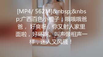 [MP4/ 562M]&nbsp;&nbsp;广西百色小橙子：哦哦哦爸爸， 好爽呀，你又射人家里面啦，好坏啊。叫声像相声一样，迷人又风骚！