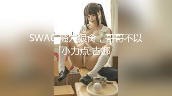 SWAG 骚穴狠肏，哥哥不以小力点 吉娜