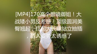 [MP4]170高个眼镜御姐！大战矮小男反差感！顶级圆润美臀翘起，扛起大长腿站立抽插，后入姿势太诱惑了