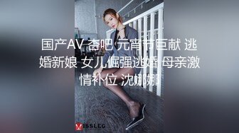 国产AV 杏吧 元宵节巨献 逃婚新娘 女儿倔强逃婚 母亲激情补位 沈娜娜