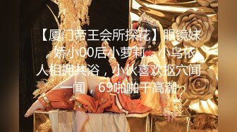 【厦门帝王会所探花】眼镜妹，娇小00后小萝莉，小鸟依人相拥共浴，小伙喜欢抠穴闻一闻，69啪啪干高潮