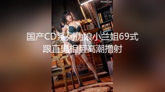 国产CD系列伪娘小兰姐69式跟直男相互高潮撸射