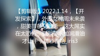 【剪辑版】2022.1.14，【开发探索】，外围女神周末来袭，甜美苗条又听话，这大屌实在太恐怖，强烈要求加润滑油才让干，精彩香艳_iris3