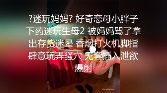 ?迷玩妈妈? 好奇恋母小胖子下药迷玩生母2 被妈妈骂了拿出存货迷晕 香烟打火机脚指肆意玩弄骚穴 无套插入泄欲爆射