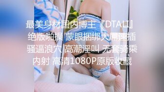 最美身材国内博主『DTALI』绝版啪操 蒙眼捆绑大屌速插骚逼浪穴 高潮淫叫 无套骑乘内射 高清1080P原版收藏