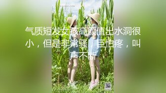 气质短发女孩高颜值出水洞很小，但是非常骚，巨怕疼，叫声不断