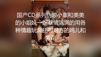 国产CD系列伪娘小薰和美美的小姐妹一起基情满满的用各种情趣玩具抚慰对方的鸡儿和菊花