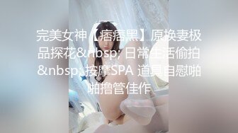 完美女神【痞痞黑】原换妻极品探花&nbsp; 日常生活偷拍&nbsp; 按摩SPA 道具自慰啪啪撸管佳作