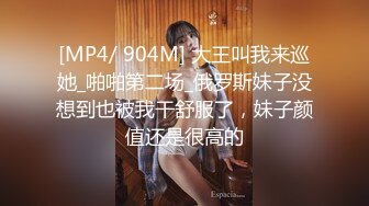 [MP4/ 904M] 大王叫我来巡她_啪啪第二场_俄罗斯妹子没想到也被我干舒服了，妹子颜值还是很高的