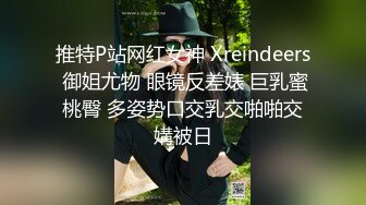 推特P站网红女神 Xreindeers 御姐尤物 眼镜反差婊 巨乳蜜桃臀 多姿势口交乳交啪啪交媾被日