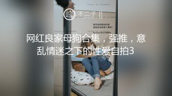 网红良家母狗合集，强推，意乱情迷之下的性爱自拍3