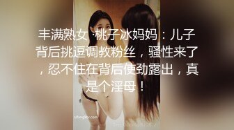 丰满熟女 ·桃子冰妈妈：儿子背后挑逗调教粉丝，骚性来了，忍不住在背后使劲露出，真是个淫母！