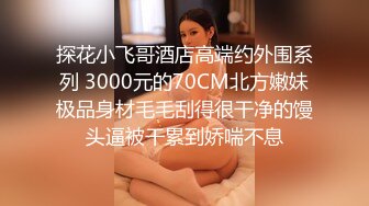 探花小飞哥酒店高端约外围系列 3000元的70CM北方嫩妹极品身材毛毛刮得很干净的馒头逼被干累到娇喘不息