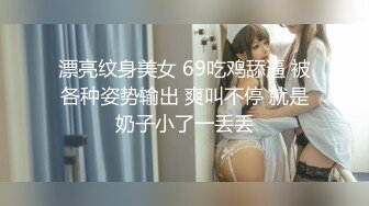 漂亮纹身美女 69吃鸡舔逼 被各种姿势输出 爽叫不停 就是奶子小了一丢丢