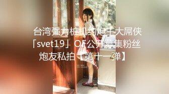 ✨台湾强力桩机约炮王大屌侠「svet19」OF公开募集粉丝炮友私拍【第十一弹】