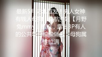 最新5月无水首发！穷人女神有钱人母狗，南航空姐【月野兔mmy】私拍，露出3P有人的公共场合偸偸做爱，母狗属性拉满