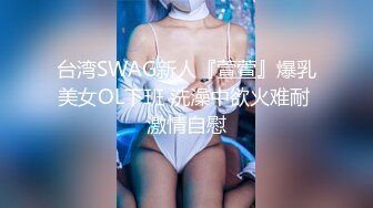 台湾SWAG新人『萱萱』爆乳美女OL下班 洗澡中欲火难耐 激情自慰