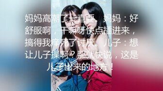 妈妈高潮了一直要。妈妈：好舒服啊，干嘛呀快点插进来，搞得我痒死了讨厌。儿子：想让儿子操啊？那就快说，这是儿子出来的地方！