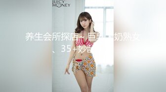 养生会所探店~ 巨乳大奶熟女、35+妙龄少妇