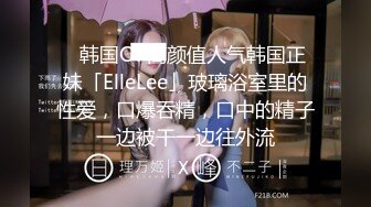 ✨韩国OF高颜值人气韩国正妹「ElleLee」玻璃浴室里的性爱，口爆吞精，口中的精子一边被干一边往外流