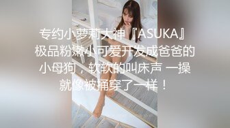 专约小萝莉大神『ASUKA』极品粉嫩小可爱开发成爸爸的小母狗，软软的叫床声 一操就像被捅穿了一样！