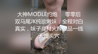 大神MODLE约炮❤️零零后双马尾JK纯欲嫩妹，全程对白真实，妹子身材火辣极品一线天馒头穴