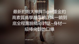 最新約炮大神胖Tiger重金約高素質高學曆眼鏡正妹一鏡到底全程露臉精彩對話~身材一級棒肏翻她口爆