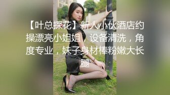 【叶总探花】新人小伙酒店约操漂亮小姐姐，设备清洗，角度专业，妹子身材棒粉嫩大长腿