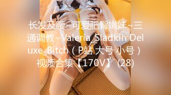 长发及腰~可爱肥臀嫩妹~三通调教~Valeria_Sladkih Deluxe_Bitch（P站 大号 小号）视频合集【170V】 (28)