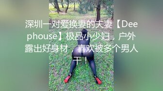 深圳一对爱换妻的夫妻【Deephouse】极品小少妇，户外露出好身材，喜欢被多个男人干！